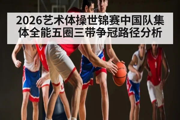 2026艺术体操世锦赛中国队集体全能五圈三带争冠路径分析
