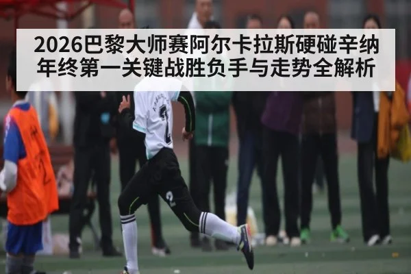 2026巴黎大师赛阿尔卡拉斯硬碰辛纳 年终第一关键战胜负手与走势全解析